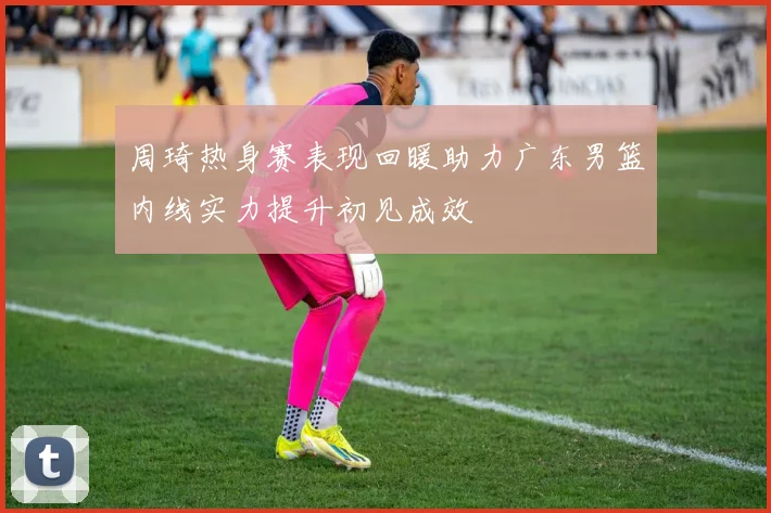 周琦热身赛表现回暖助力广东男篮内线实力提升初见成效
